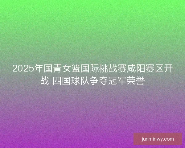 2025年国青女篮国际挑战赛咸阳赛区开战 四国球队争夺冠军荣誉