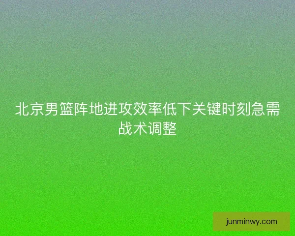 北京男篮阵地进攻效率低下关键时刻急需战术调整