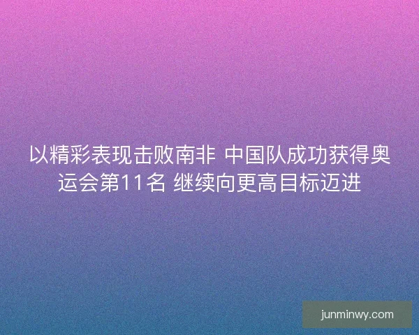 以精彩表现击败南非 中国队成功获得奥运会第11名 继续向更高目标迈进