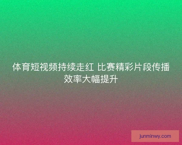 体育短视频持续走红 比赛精彩片段传播效率大幅提升