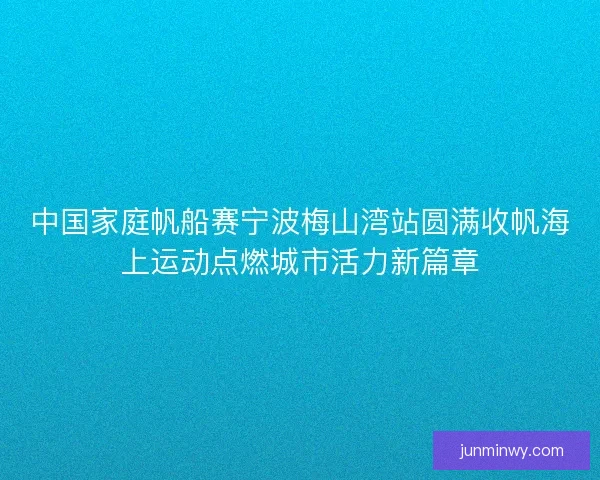 中国家庭帆船赛宁波梅山湾站圆满收帆海上运动点燃城市活力新篇章