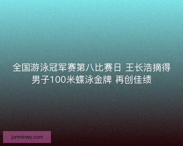 全国游泳冠军赛第八比赛日 王长浩摘得男子100米蝶泳金牌 再创佳绩